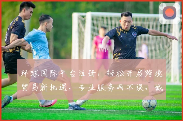 环球国际平台注册，轻松开启跨境贸易新机遇，专业服务两不误，诚邀加入
