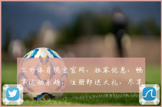 三升体育现金官网，独家优惠，畅享运动乐趣，注册即送大礼，尽享电竞盛宴，快来看看吧